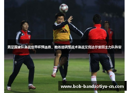 男足国家队备战世界杯预选赛，教练组调整战术备战艾克达尔重回主力队阵容