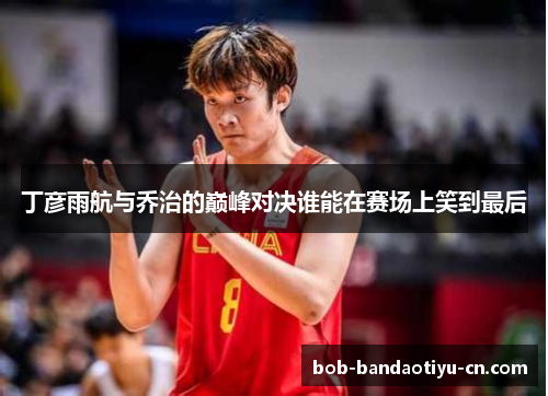 丁彦雨航与乔治的巅峰对决谁能在赛场上笑到最后