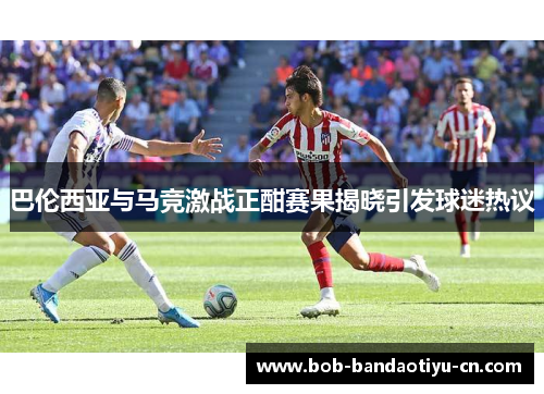 巴伦西亚与马竞激战正酣赛果揭晓引发球迷热议